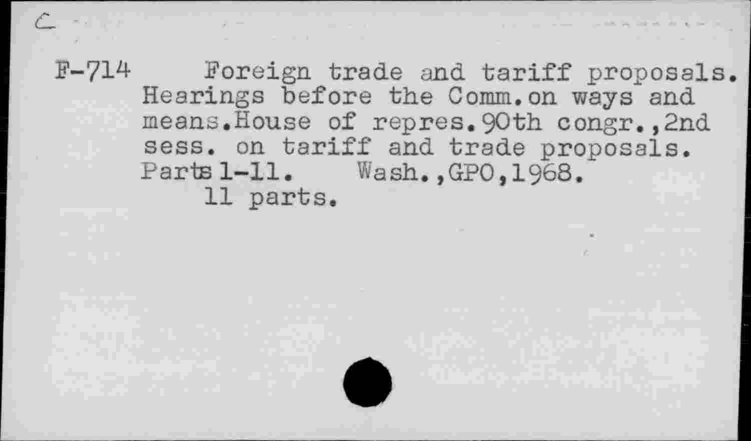 ﻿F-714 Foreign trade and tariff proposals. Hearings before the Comm.on ways and means.House of repres.9Oth congr.,2nd sess. on tariff and trade proposals. Parts 1-11. Wash. ,GPO, 1968.
11 parts.